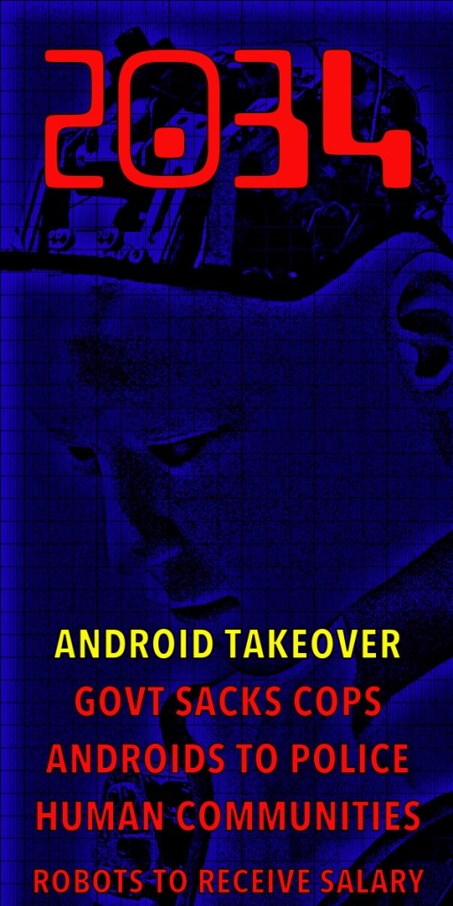 A futuristic image featuring the year '2034' in bold red at the top, with a digital, blue-toned illustration of a robotic head. Below, text reads: 'Android Takeover', 'Govt sacks cops', 'Androids to police human communities', and 'Robots to receive salary'.